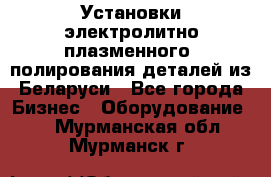 Установки электролитно-плазменного  полирования деталей из Беларуси - Все города Бизнес » Оборудование   . Мурманская обл.,Мурманск г.